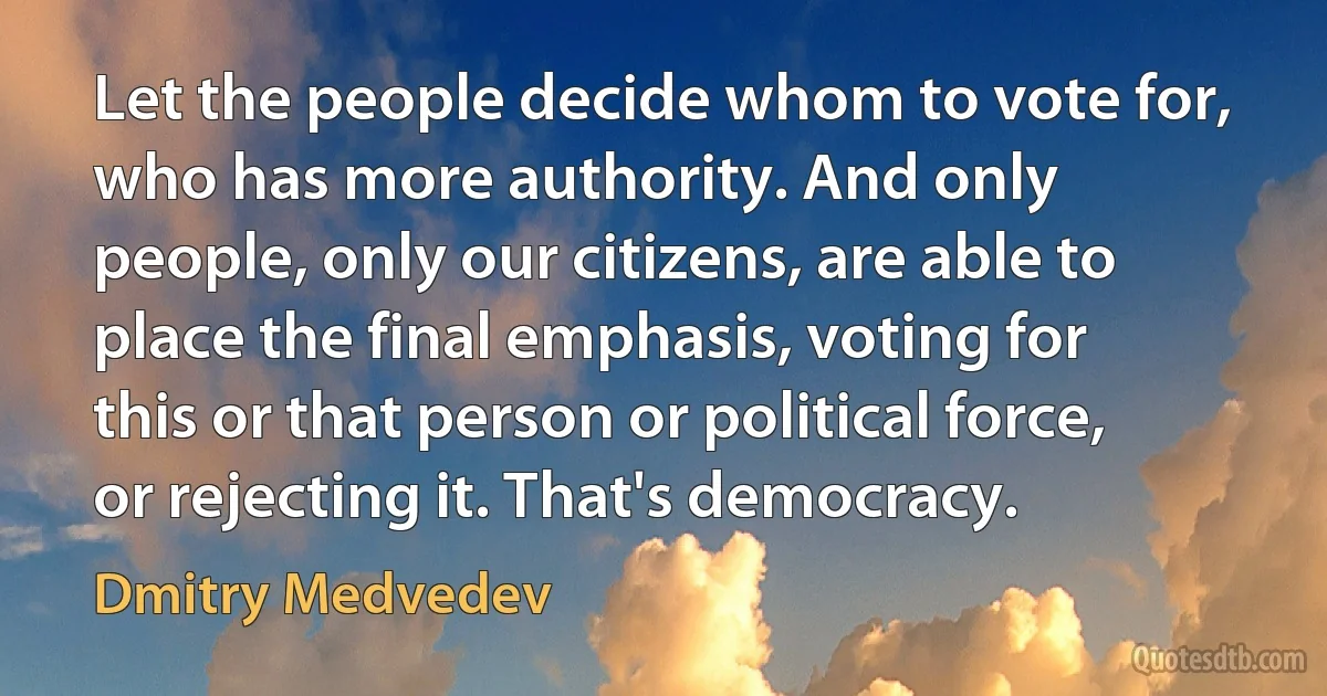 Let the people decide whom to vote for, who has more authority. And only people, only our citizens, are able to place the final emphasis, voting for this or that person or political force, or rejecting it. That's democracy. (Dmitry Medvedev)