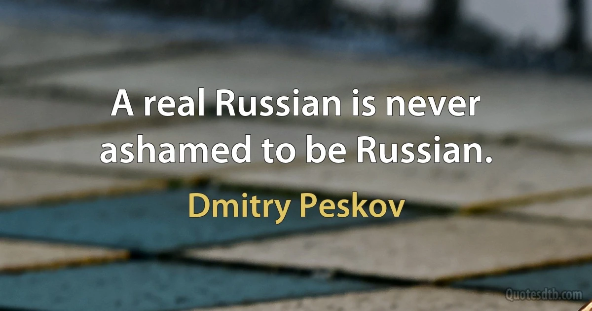 A real Russian is never ashamed to be Russian. (Dmitry Peskov)