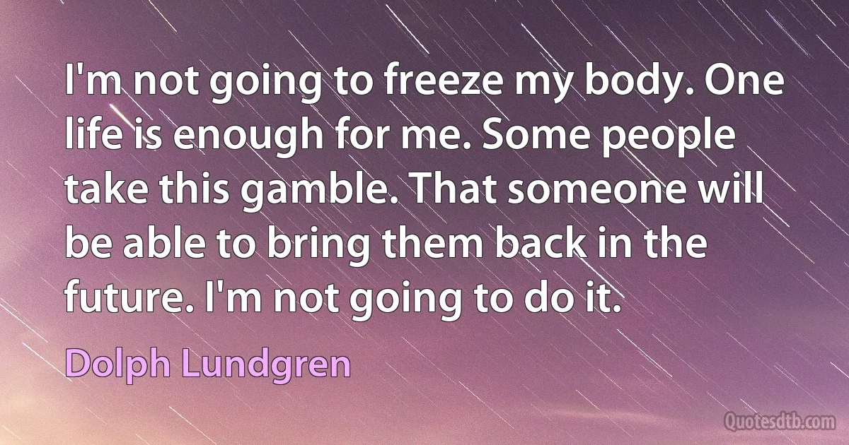 I'm not going to freeze my body. One life is enough for me. Some people take this gamble. That someone will be able to bring them back in the future. I'm not going to do it. (Dolph Lundgren)