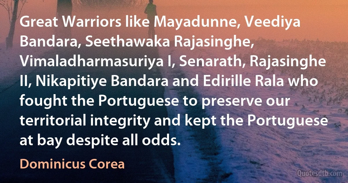 Great Warriors like Mayadunne, Veediya Bandara, Seethawaka Rajasinghe, Vimaladharmasuriya I, Senarath, Rajasinghe II, Nikapitiye Bandara and Edirille Rala who fought the Portuguese to preserve our territorial integrity and kept the Portuguese at bay despite all odds. (Dominicus Corea)