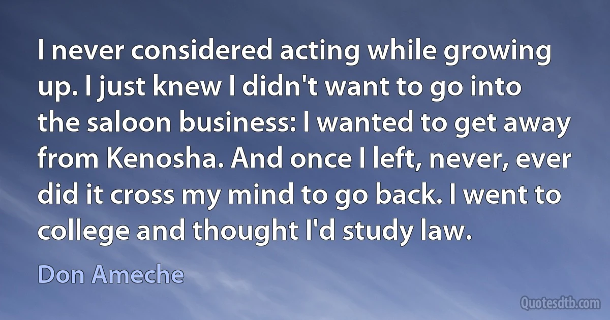 I never considered acting while growing up. I just knew I didn't want to go into the saloon business: I wanted to get away from Kenosha. And once I left, never, ever did it cross my mind to go back. I went to college and thought I'd study law. (Don Ameche)