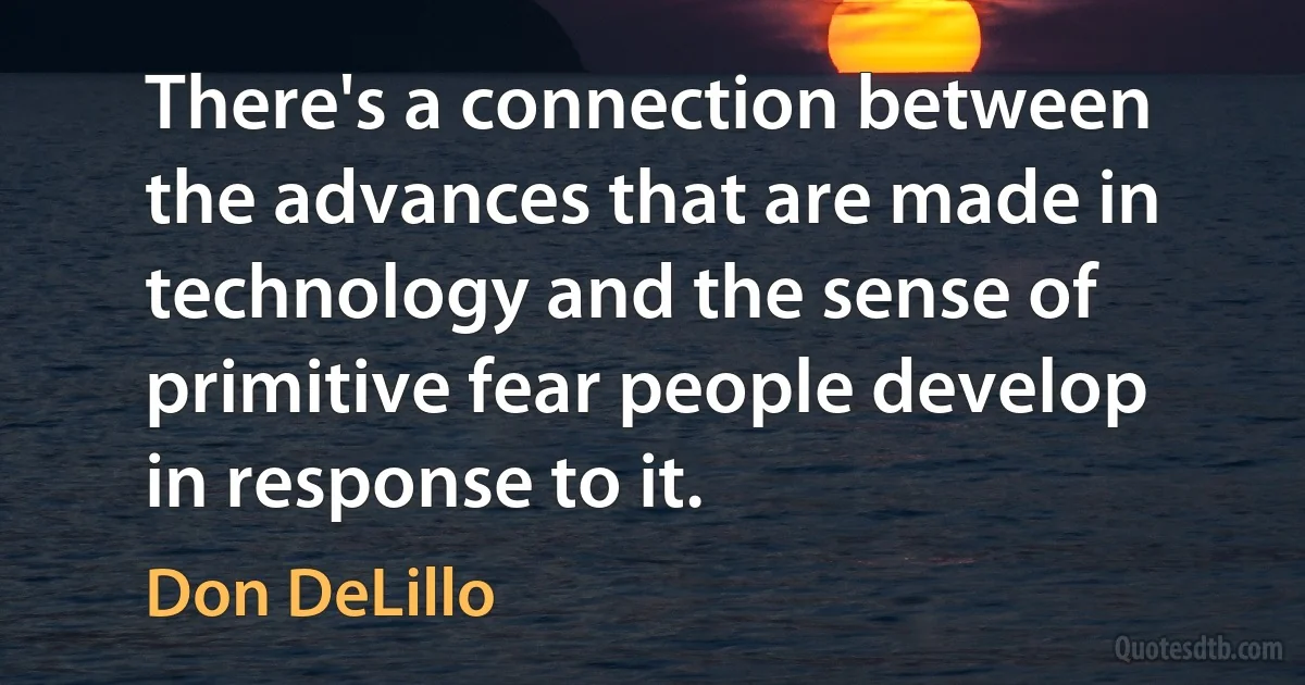 There's a connection between the advances that are made in technology and the sense of primitive fear people develop in response to it. (Don DeLillo)