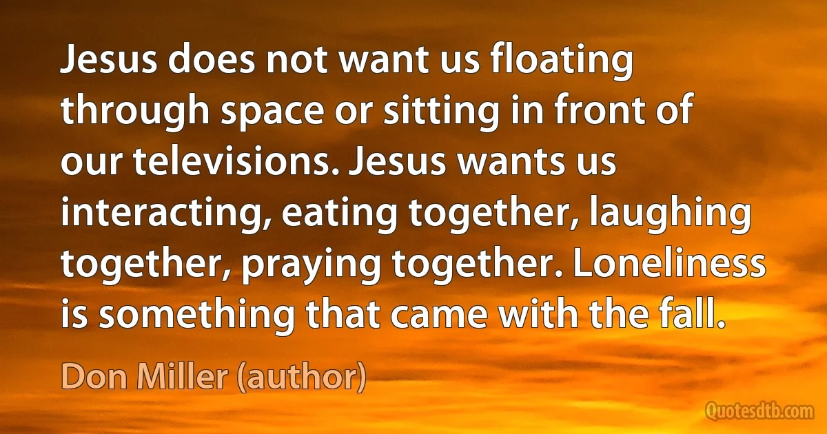 Jesus does not want us floating through space or sitting in front of our televisions. Jesus wants us interacting, eating together, laughing together, praying together. Loneliness is something that came with the fall. (Don Miller (author))