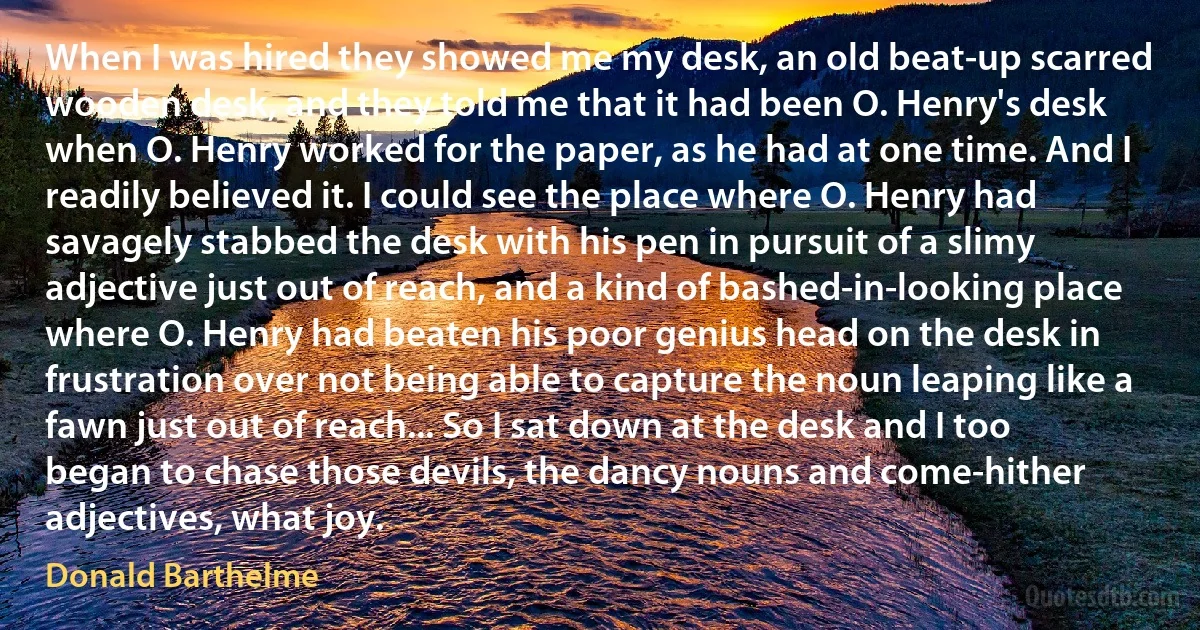 When I was hired they showed me my desk, an old beat-up scarred wooden desk, and they told me that it had been O. Henry's desk when O. Henry worked for the paper, as he had at one time. And I readily believed it. I could see the place where O. Henry had savagely stabbed the desk with his pen in pursuit of a slimy adjective just out of reach, and a kind of bashed-in-looking place where O. Henry had beaten his poor genius head on the desk in frustration over not being able to capture the noun leaping like a fawn just out of reach... So I sat down at the desk and I too began to chase those devils, the dancy nouns and come-hither adjectives, what joy. (Donald Barthelme)