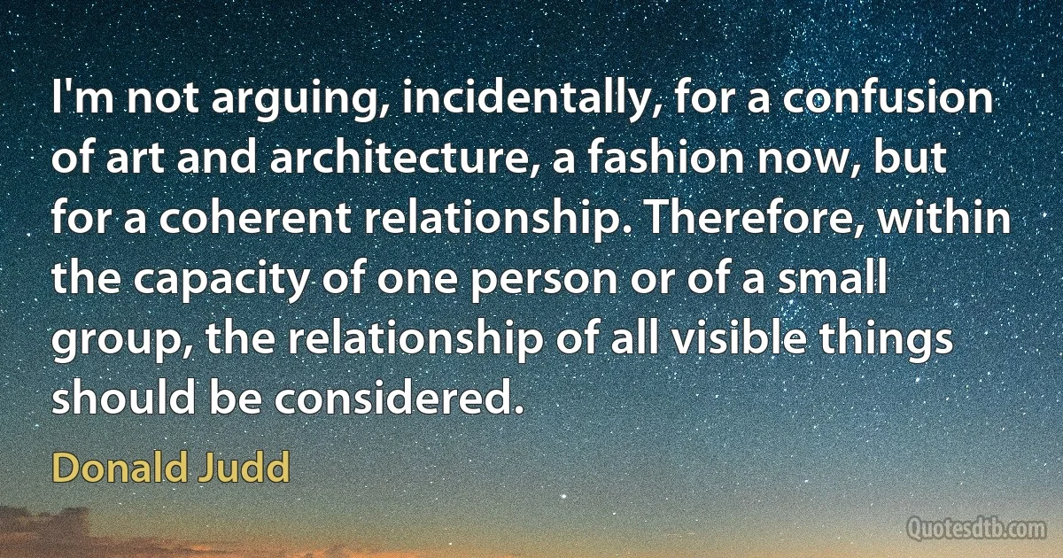 I'm not arguing, incidentally, for a confusion of art and architecture, a fashion now, but for a coherent relationship. Therefore, within the capacity of one person or of a small group, the relationship of all visible things should be considered. (Donald Judd)