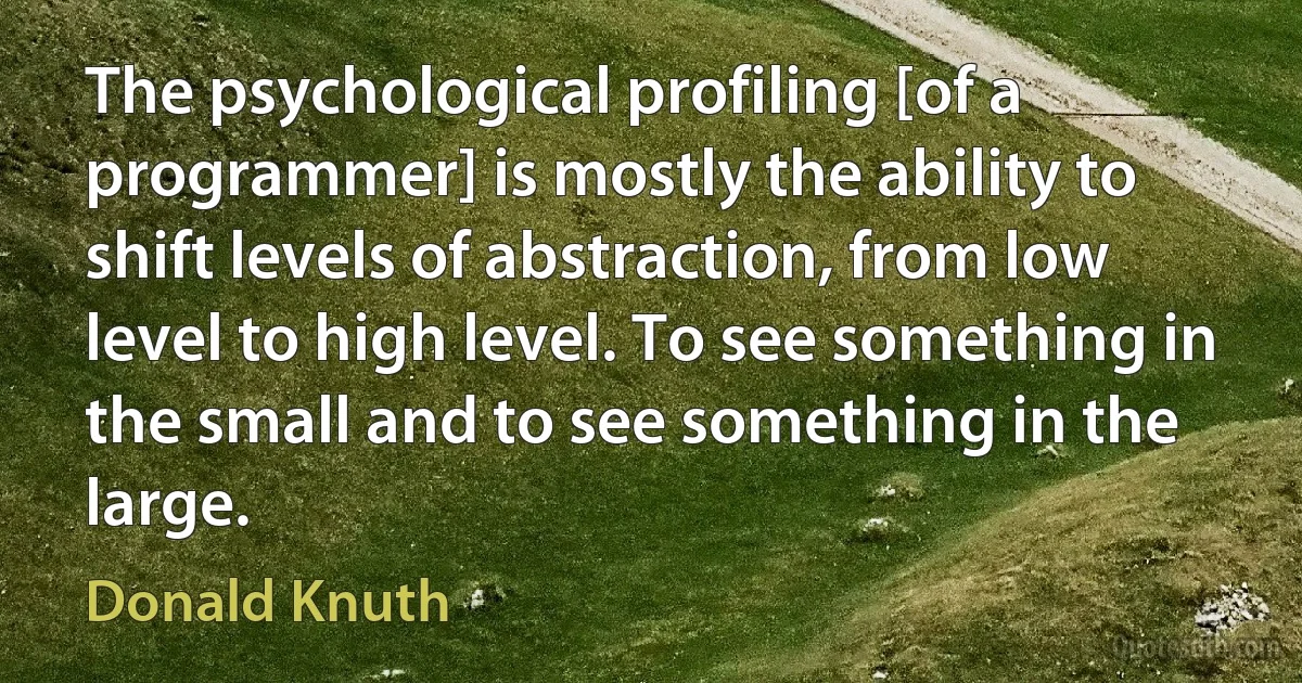 The psychological profiling [of a programmer] is mostly the ability to shift levels of abstraction, from low level to high level. To see something in the small and to see something in the large. (Donald Knuth)