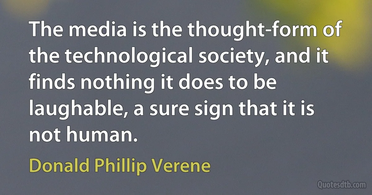 The media is the thought-form of the technological society, and it finds nothing it does to be laughable, a sure sign that it is not human. (Donald Phillip Verene)