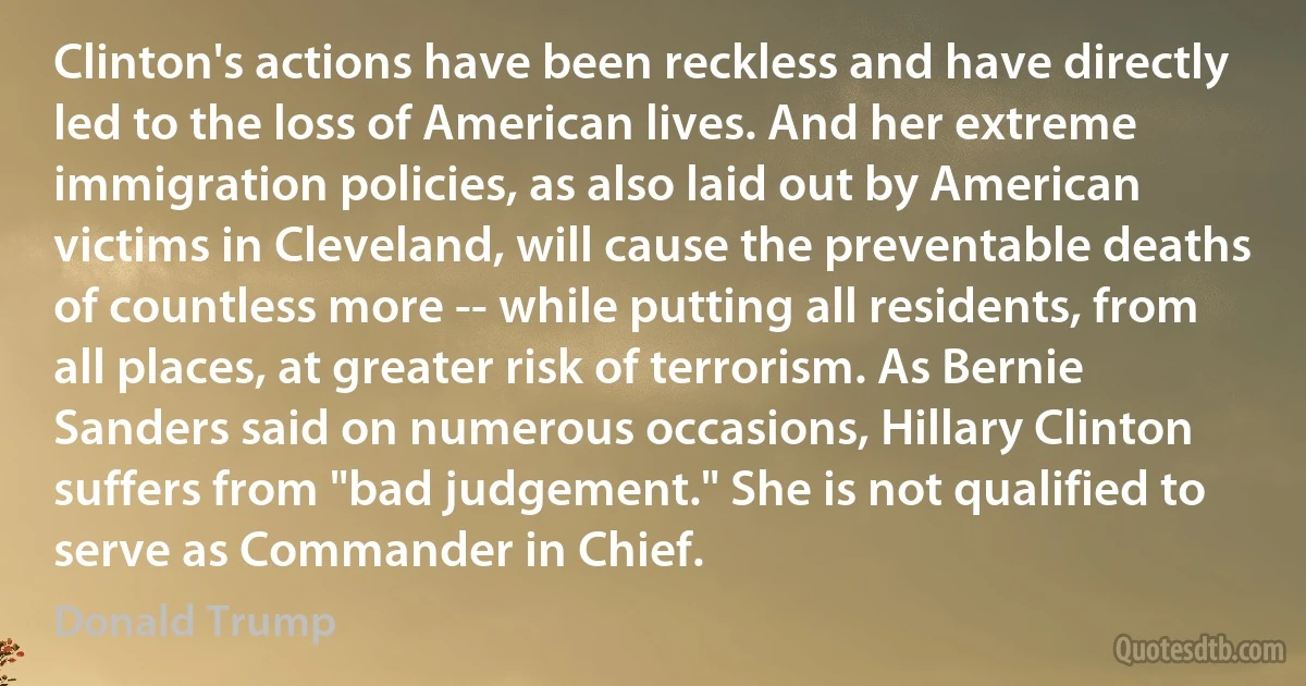 Clinton's actions have been reckless and have directly led to the loss of American lives. And her extreme immigration policies, as also laid out by American victims in Cleveland, will cause the preventable deaths of countless more -- while putting all residents, from all places, at greater risk of terrorism. As Bernie Sanders said on numerous occasions, Hillary Clinton suffers from "bad judgement." She is not qualified to serve as Commander in Chief. (Donald Trump)