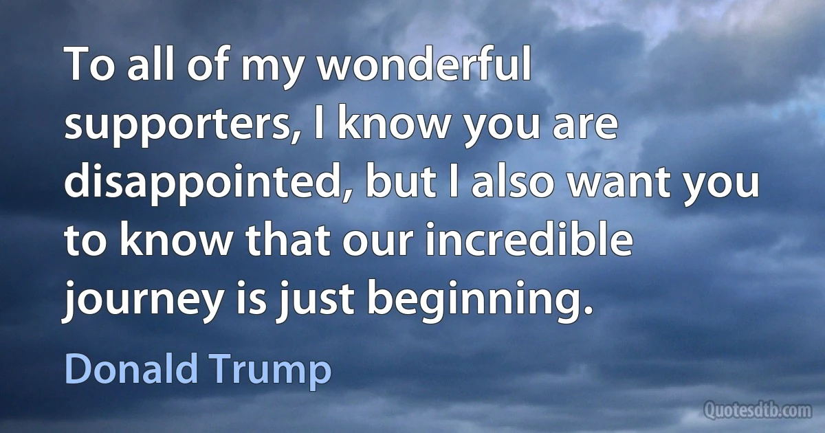 To all of my wonderful supporters, I know you are disappointed, but I also want you to know that our incredible journey is just beginning. (Donald Trump)