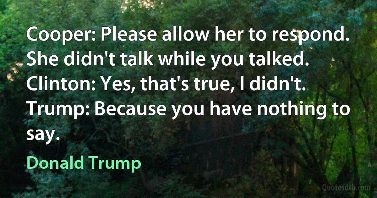 Cooper: Please allow her to respond. She didn't talk while you talked.
Clinton: Yes, that's true, I didn't.
Trump: Because you have nothing to say. (Donald Trump)