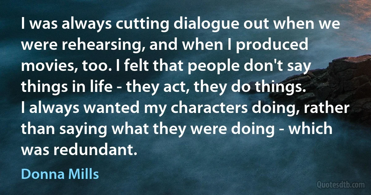 I was always cutting dialogue out when we were rehearsing, and when I produced movies, too. I felt that people don't say things in life - they act, they do things. I always wanted my characters doing, rather than saying what they were doing - which was redundant. (Donna Mills)