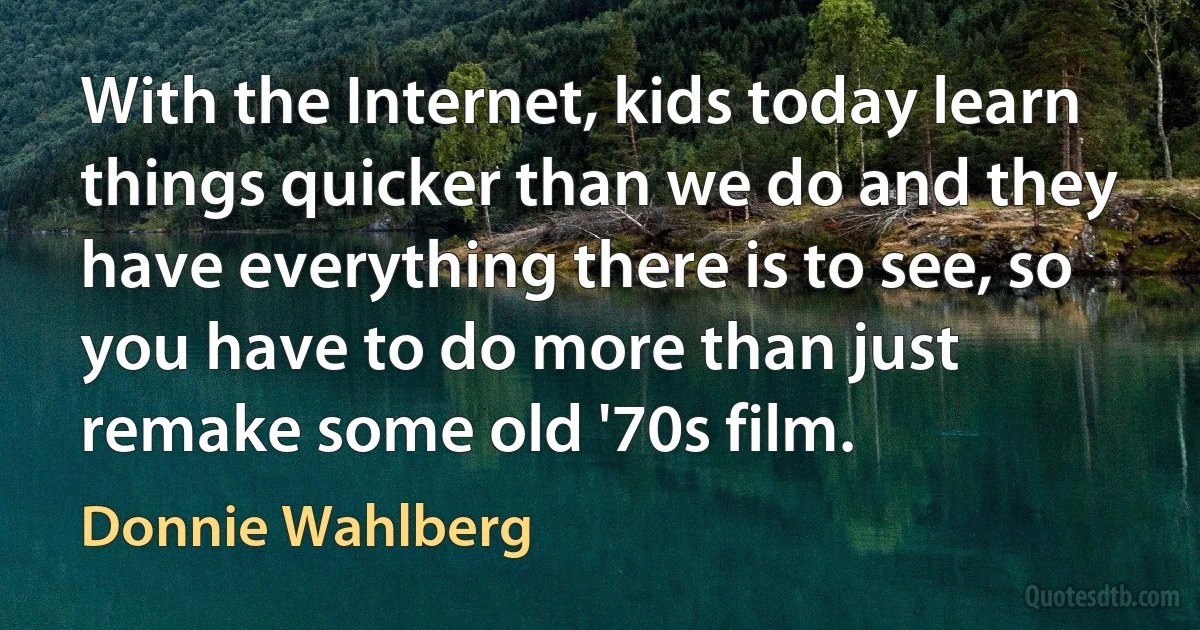 With the Internet, kids today learn things quicker than we do and they have everything there is to see, so you have to do more than just remake some old '70s film. (Donnie Wahlberg)