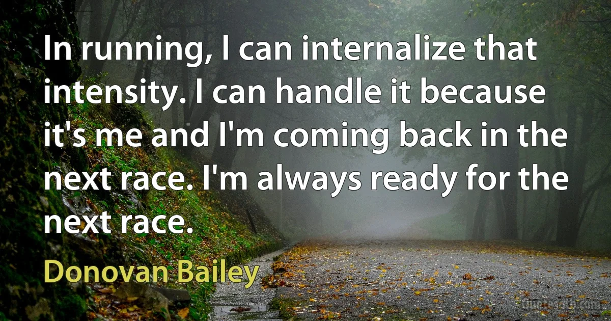 In running, I can internalize that intensity. I can handle it because it's me and I'm coming back in the next race. I'm always ready for the next race. (Donovan Bailey)