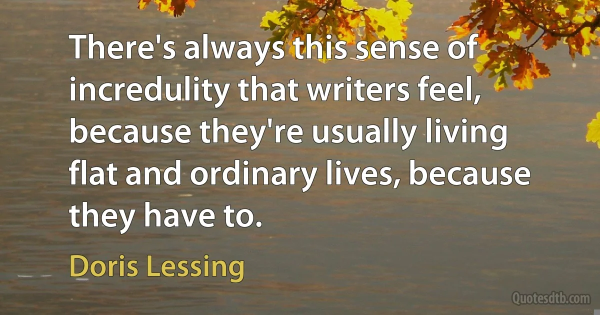 There's always this sense of incredulity that writers feel, because they're usually living flat and ordinary lives, because they have to. (Doris Lessing)