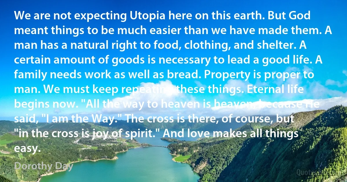 We are not expecting Utopia here on this earth. But God meant things to be much easier than we have made them. A man has a natural right to food, clothing, and shelter. A certain amount of goods is necessary to lead a good life. A family needs work as well as bread. Property is proper to man. We must keep repeating these things. Eternal life begins now. "All the way to heaven is heaven, because He said, "I am the Way." The cross is there, of course, but "in the cross is joy of spirit." And love makes all things easy. (Dorothy Day)