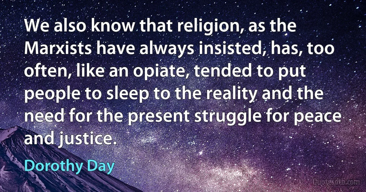 We also know that religion, as the Marxists have always insisted, has, too often, like an opiate, tended to put people to sleep to the reality and the need for the present struggle for peace and justice. (Dorothy Day)