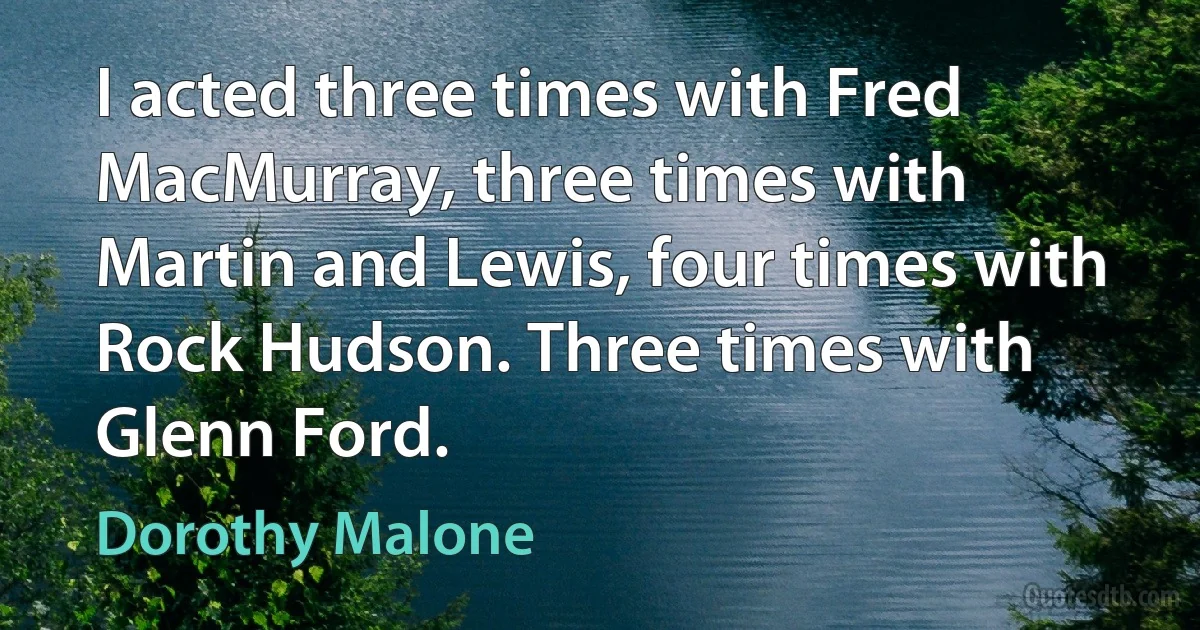 I acted three times with Fred MacMurray, three times with Martin and Lewis, four times with Rock Hudson. Three times with Glenn Ford. (Dorothy Malone)