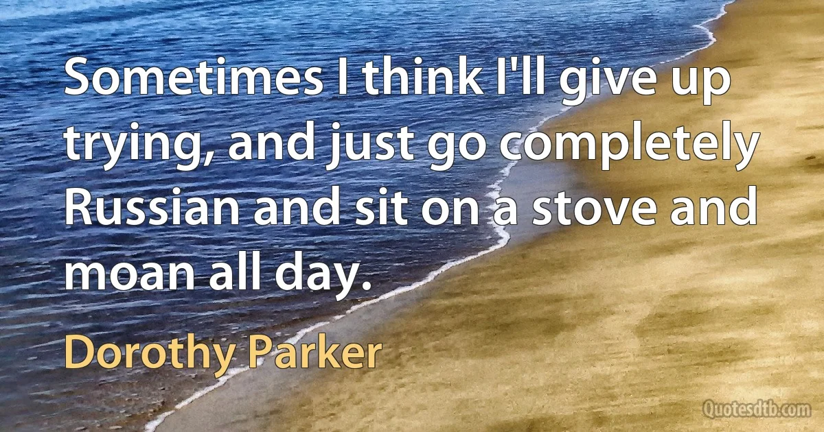 Sometimes I think I'll give up trying, and just go completely Russian and sit on a stove and moan all day. (Dorothy Parker)