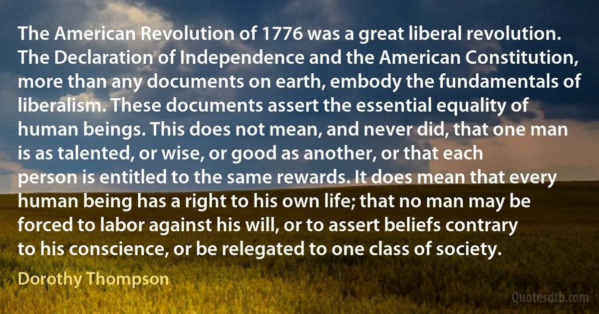 The American Revolution of 1776 was a great liberal revolution. The Declaration of Independence and the American Constitution, more than any documents on earth, embody the fundamentals of liberalism. These documents assert the essential equality of human beings. This does not mean, and never did, that one man is as talented, or wise, or good as another, or that each person is entitled to the same rewards. It does mean that every human being has a right to his own life; that no man may be forced to labor against his will, or to assert beliefs contrary to his conscience, or be relegated to one class of society. (Dorothy Thompson)