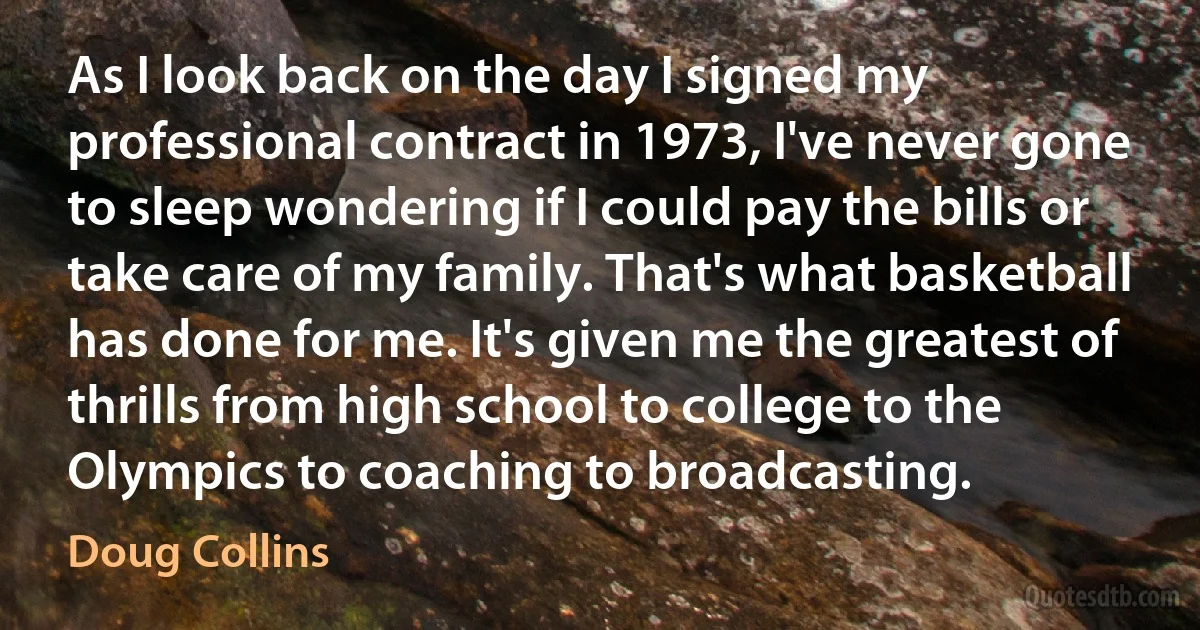 As I look back on the day I signed my professional contract in 1973, I've never gone to sleep wondering if I could pay the bills or take care of my family. That's what basketball has done for me. It's given me the greatest of thrills from high school to college to the Olympics to coaching to broadcasting. (Doug Collins)