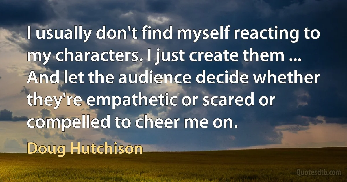 I usually don't find myself reacting to my characters. I just create them ... And let the audience decide whether they're empathetic or scared or compelled to cheer me on. (Doug Hutchison)