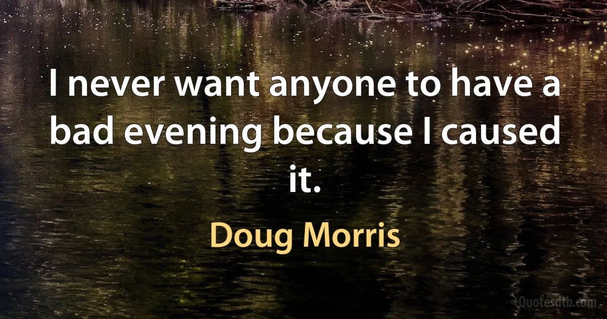 I never want anyone to have a bad evening because I caused it. (Doug Morris)