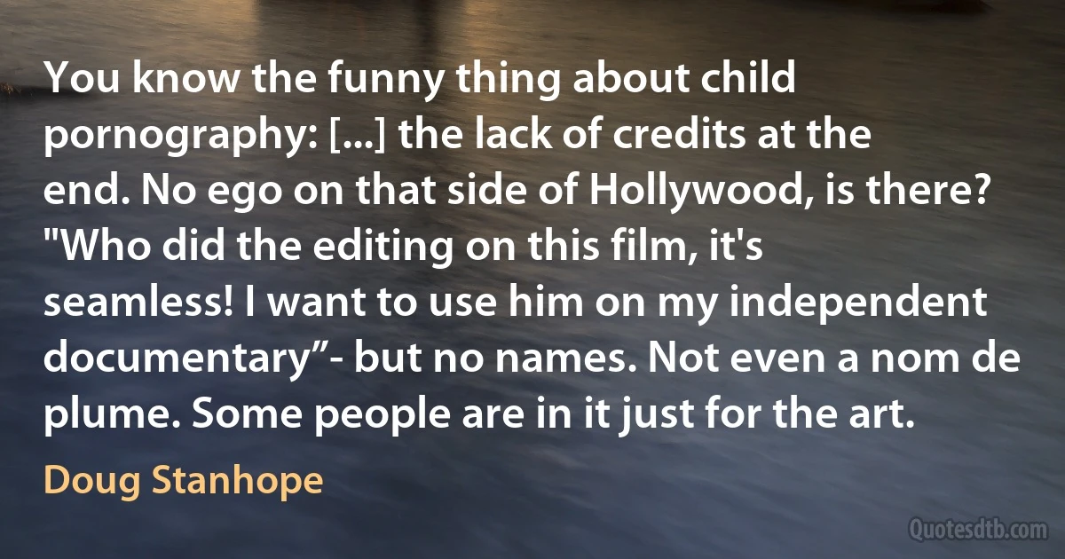 You know the funny thing about child pornography: [...] the lack of credits at the end. No ego on that side of Hollywood, is there? "Who did the editing on this film, it's seamless! I want to use him on my independent documentary”- but no names. Not even a nom de plume. Some people are in it just for the art. (Doug Stanhope)