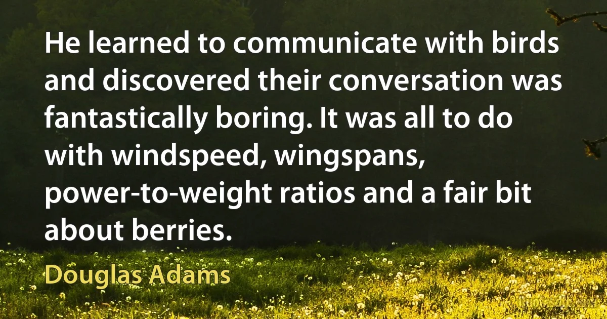 He learned to communicate with birds and discovered their conversation was fantastically boring. It was all to do with windspeed, wingspans, power-to-weight ratios and a fair bit about berries. (Douglas Adams)