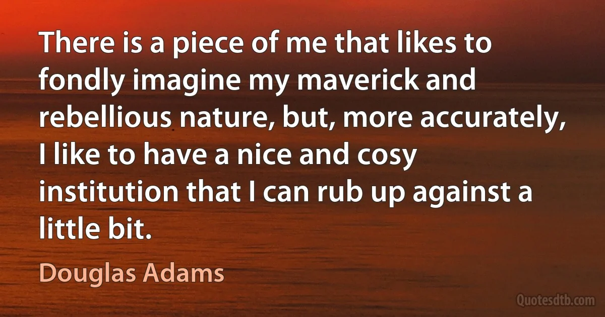 There is a piece of me that likes to fondly imagine my maverick and rebellious nature, but, more accurately, I like to have a nice and cosy institution that I can rub up against a little bit. (Douglas Adams)