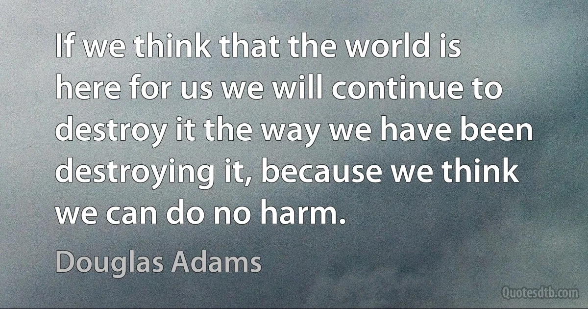 If we think that the world is here for us we will continue to destroy it the way we have been destroying it, because we think we can do no harm. (Douglas Adams)