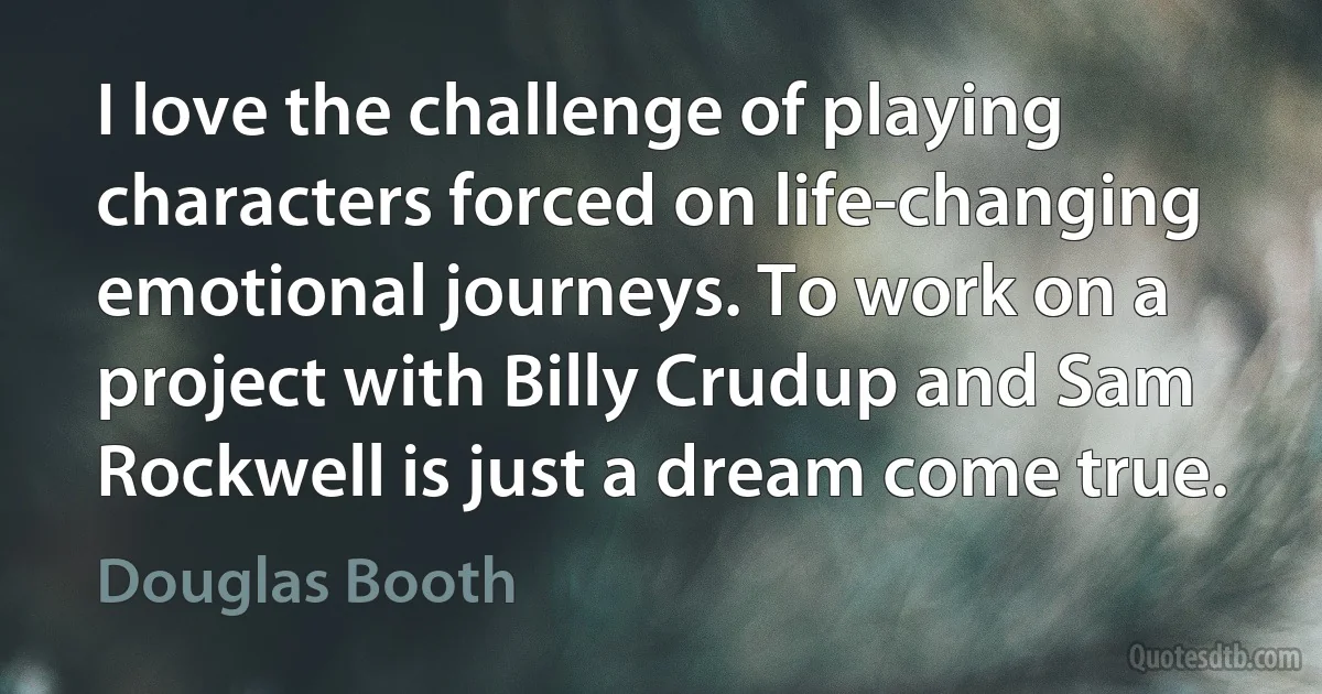 I love the challenge of playing characters forced on life-changing emotional journeys. To work on a project with Billy Crudup and Sam Rockwell is just a dream come true. (Douglas Booth)