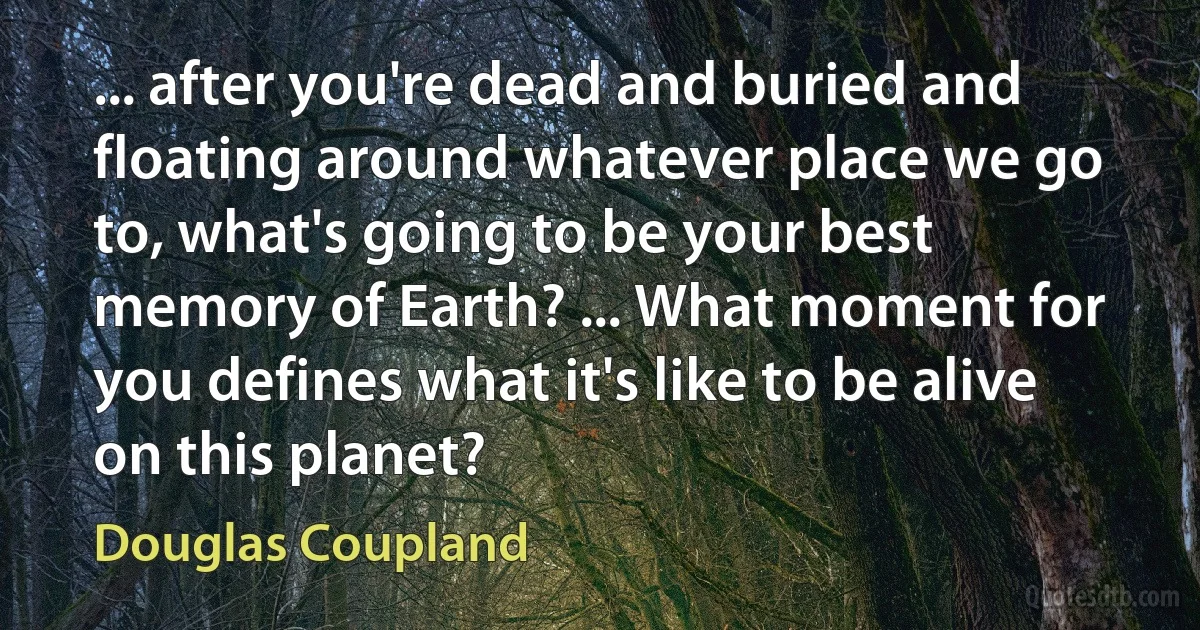 ... after you're dead and buried and floating around whatever place we go to, what's going to be your best memory of Earth? ... What moment for you defines what it's like to be alive on this planet? (Douglas Coupland)