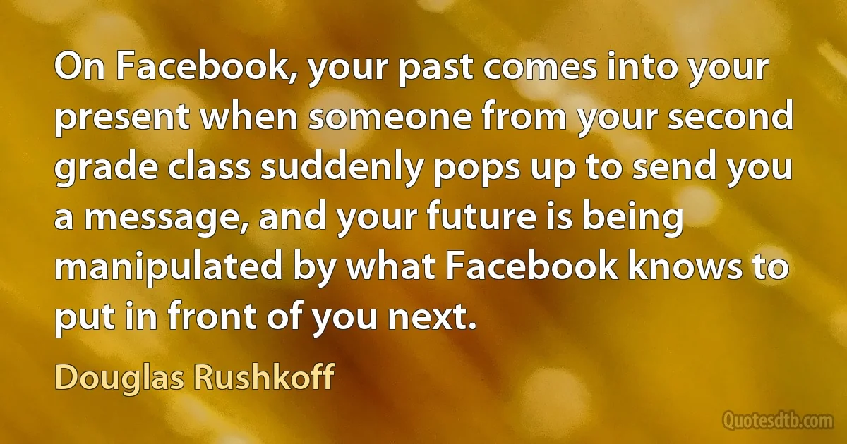 On Facebook, your past comes into your present when someone from your second grade class suddenly pops up to send you a message, and your future is being manipulated by what Facebook knows to put in front of you next. (Douglas Rushkoff)