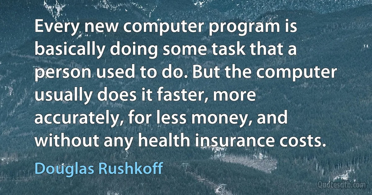 Every new computer program is basically doing some task that a person used to do. But the computer usually does it faster, more accurately, for less money, and without any health insurance costs. (Douglas Rushkoff)