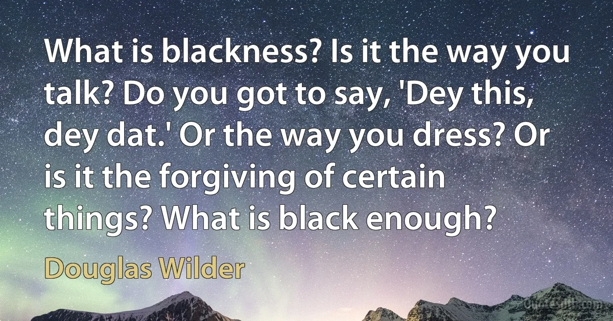 What is blackness? Is it the way you talk? Do you got to say, 'Dey this, dey dat.' Or the way you dress? Or is it the forgiving of certain things? What is black enough? (Douglas Wilder)