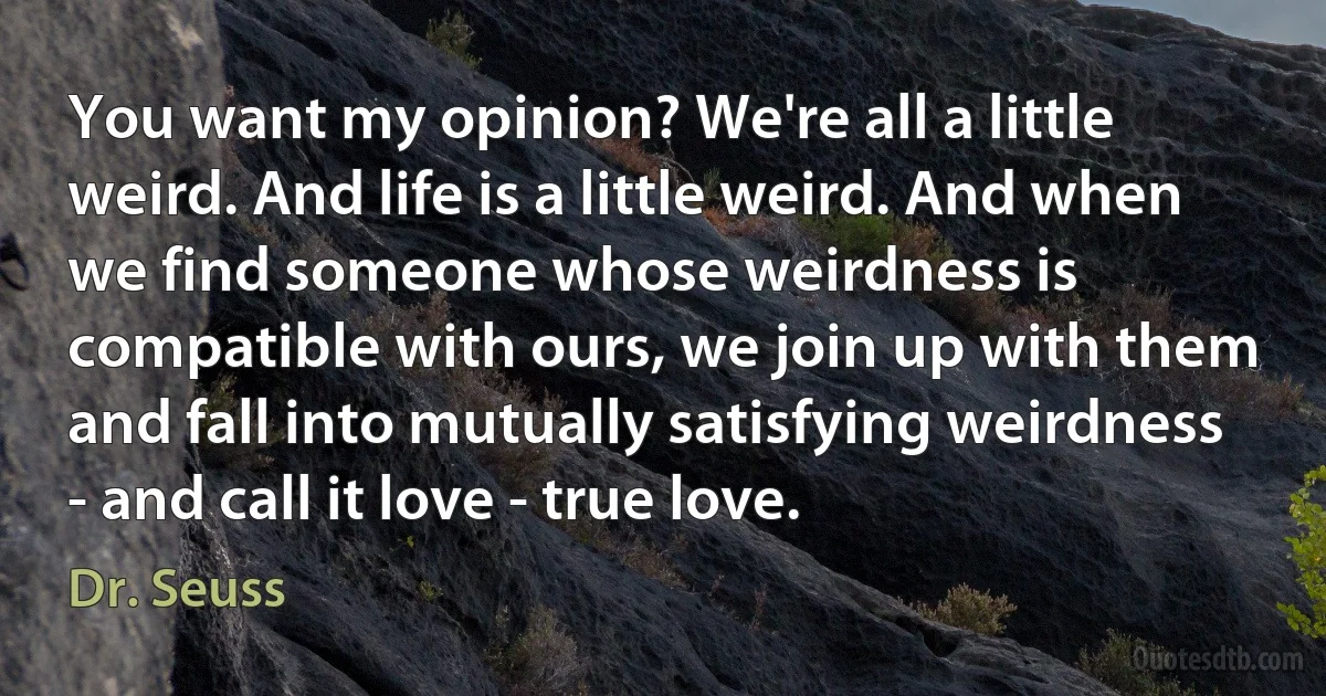 You want my opinion? We're all a little weird. And life is a little weird. And when we find someone whose weirdness is compatible with ours, we join up with them and fall into mutually satisfying weirdness - and call it love - true love. (Dr. Seuss)