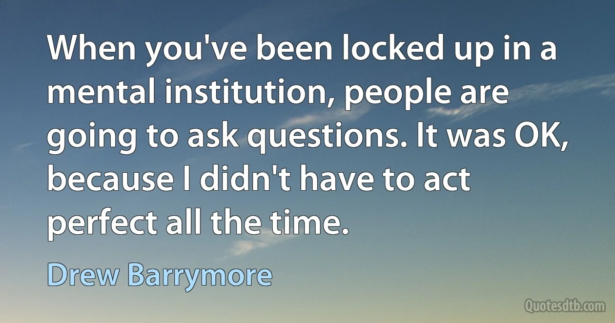 When you've been locked up in a mental institution, people are going to ask questions. It was OK, because I didn't have to act perfect all the time. (Drew Barrymore)