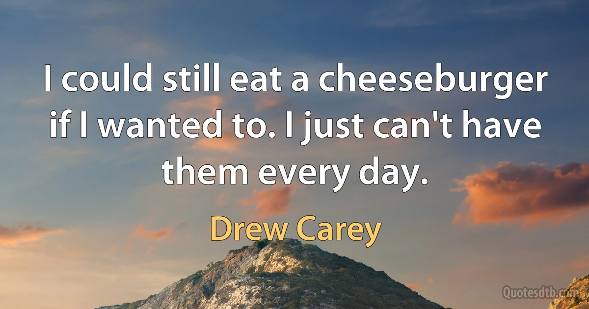 I could still eat a cheeseburger if I wanted to. I just can't have them every day. (Drew Carey)