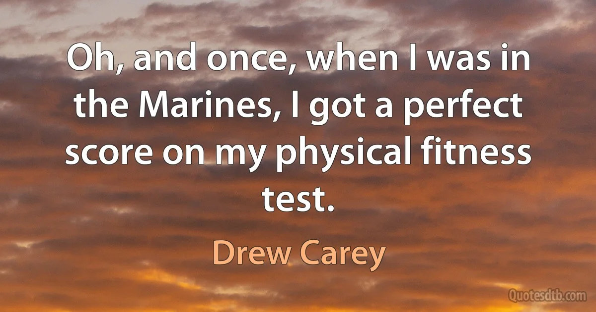 Oh, and once, when I was in the Marines, I got a perfect score on my physical fitness test. (Drew Carey)