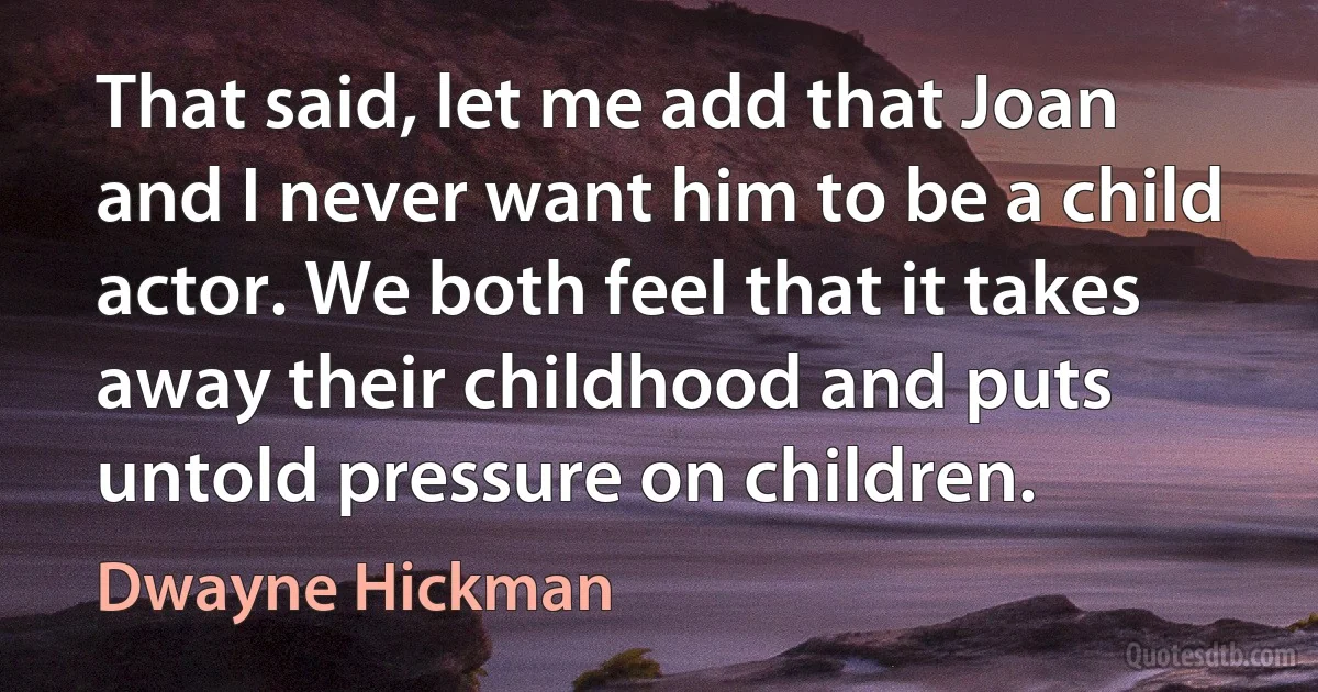 That said, let me add that Joan and I never want him to be a child actor. We both feel that it takes away their childhood and puts untold pressure on children. (Dwayne Hickman)