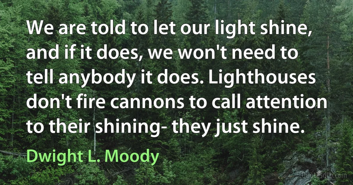 We are told to let our light shine, and if it does, we won't need to tell anybody it does. Lighthouses don't fire cannons to call attention to their shining- they just shine. (Dwight L. Moody)