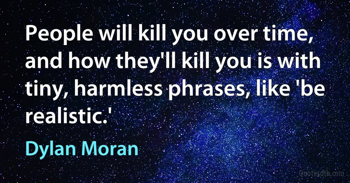 People will kill you over time, and how they'll kill you is with tiny, harmless phrases, like 'be realistic.' (Dylan Moran)