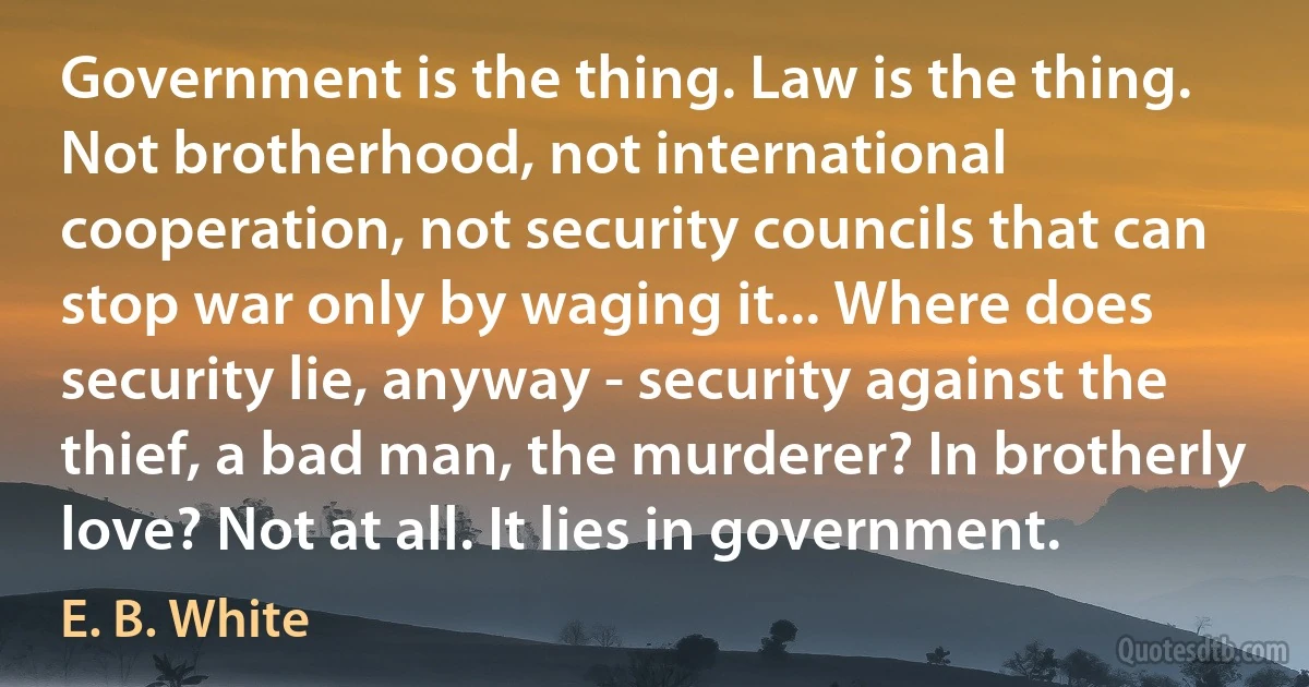 Government is the thing. Law is the thing. Not brotherhood, not international cooperation, not security councils that can stop war only by waging it... Where does security lie, anyway - security against the thief, a bad man, the murderer? In brotherly love? Not at all. It lies in government. (E. B. White)