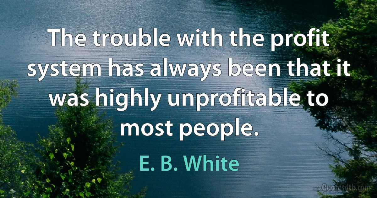 The trouble with the profit system has always been that it was highly unprofitable to most people. (E. B. White)