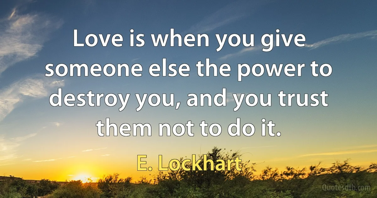 Love is when you give someone else the power to destroy you, and you trust them not to do it. (E. Lockhart)