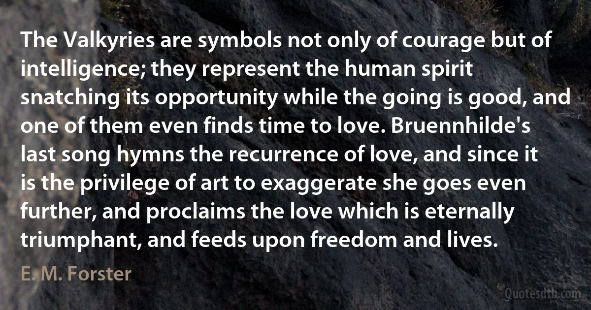 The Valkyries are symbols not only of courage but of intelligence; they represent the human spirit snatching its opportunity while the going is good, and one of them even finds time to love. Bruennhilde's last song hymns the recurrence of love, and since it is the privilege of art to exaggerate she goes even further, and proclaims the love which is eternally triumphant, and feeds upon freedom and lives. (E. M. Forster)