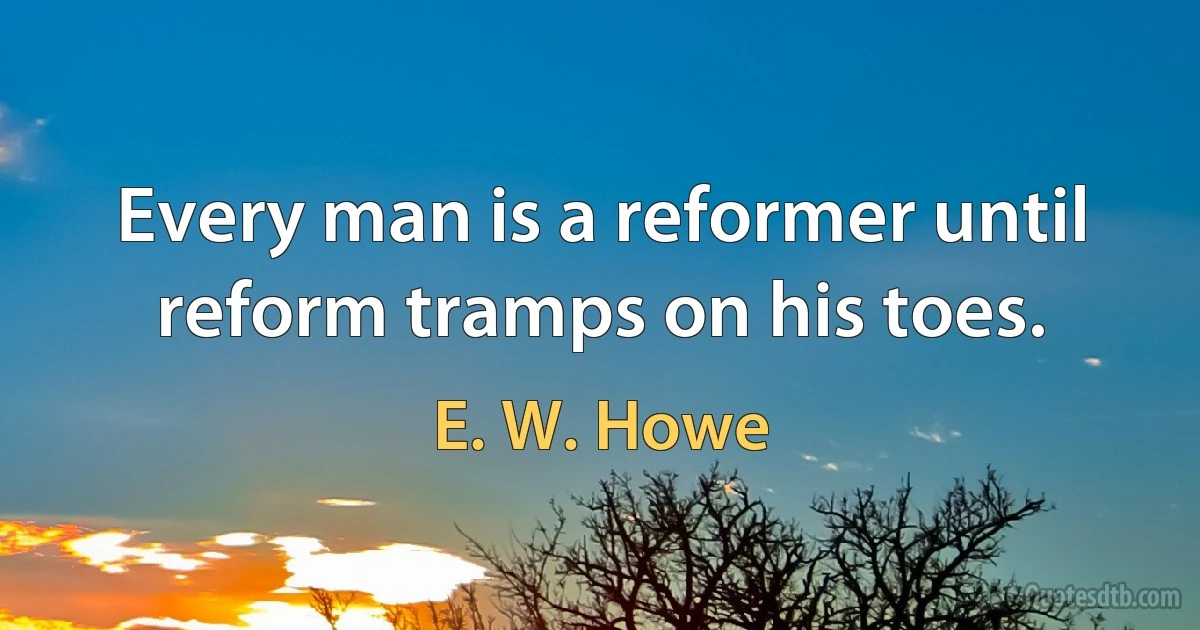 Every man is a reformer until reform tramps on his toes. (E. W. Howe)