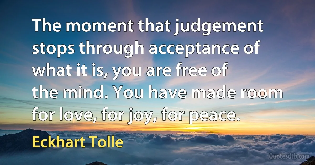 The moment that judgement stops through acceptance of what it is, you are free of the mind. You have made room for love, for joy, for peace. (Eckhart Tolle)