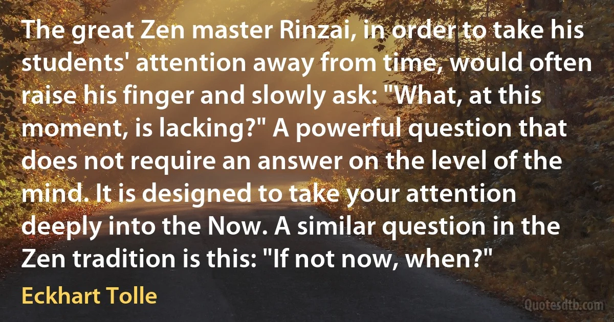 The great Zen master Rinzai, in order to take his students' attention away from time, would often raise his finger and slowly ask: "What, at this moment, is lacking?" A powerful question that does not require an answer on the level of the mind. It is designed to take your attention deeply into the Now. A similar question in the Zen tradition is this: "If not now, when?" (Eckhart Tolle)