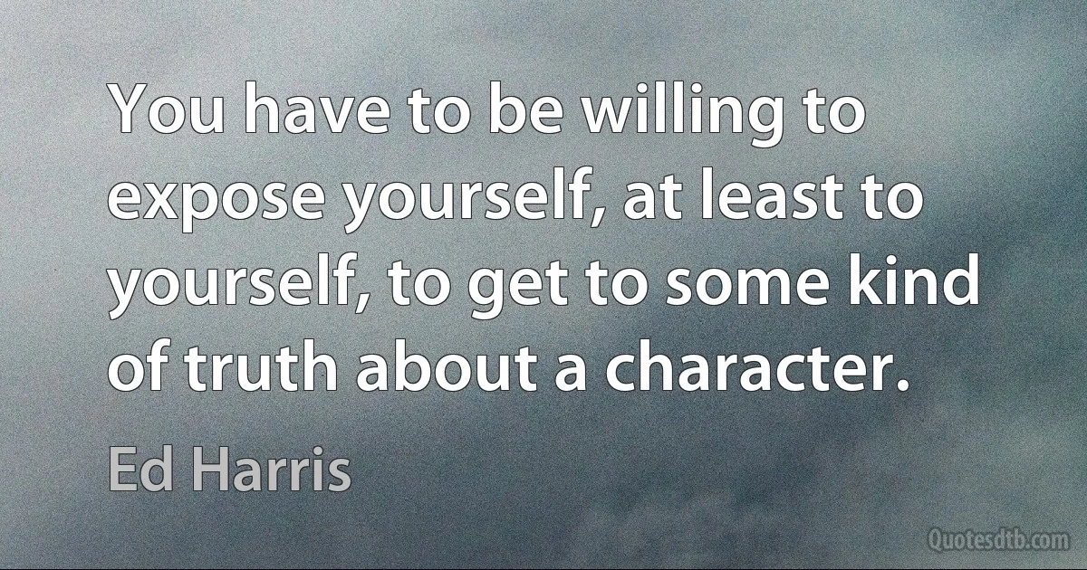 You have to be willing to expose yourself, at least to yourself, to get to some kind of truth about a character. (Ed Harris)